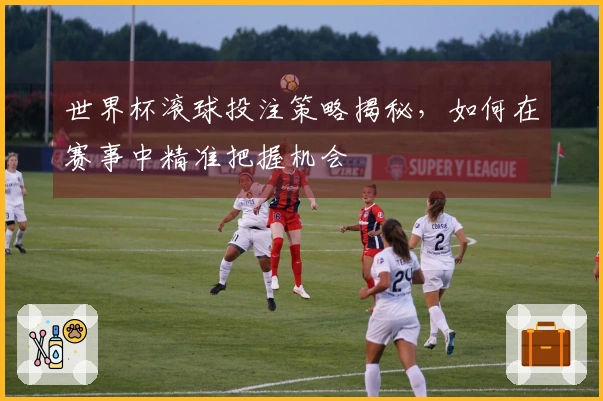 世界杯滚球投注策略揭秘，如何在赛事中精准把握机会