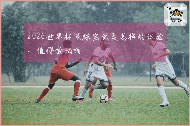2026世界杯滚球究竟是怎样的体验，值得尝试吗