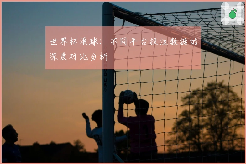 世界杯滚球：不同平台投注数据的深度对比分析
