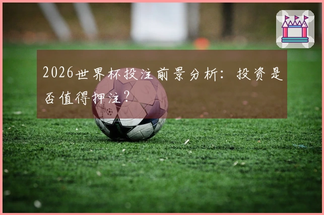 2026世界杯投注前景分析：投资是否值得押注？
