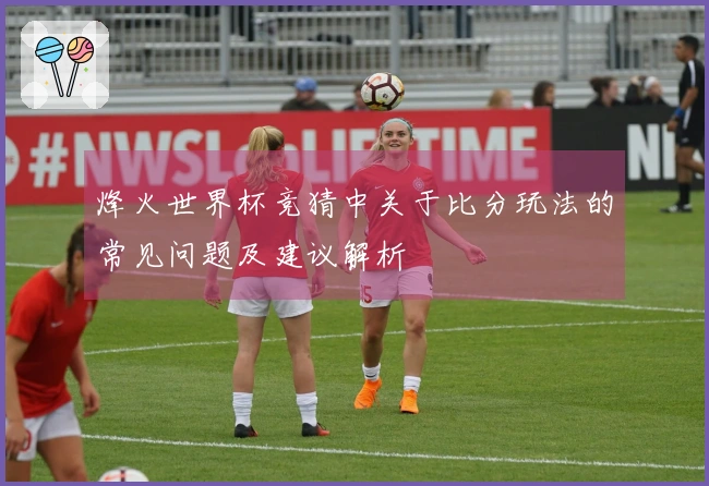 烽火世界杯竞猜中关于比分玩法的常见问题及建议解析